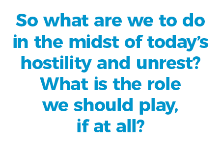 So what are we to do in the midst of today’s hostility and unrest? What is the role we should play, if at all?